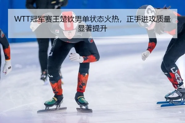 WTT冠军赛王楚钦男单状态火热，正手进攻质量显著提升