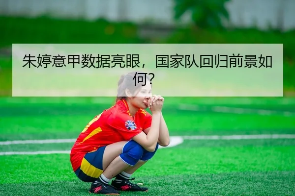 朱婷意甲数据亮眼，国家队回归前景如何？