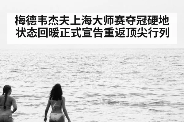 梅德韦杰夫上海大师赛夺冠硬地状态回暖正式宣告重返顶尖行列