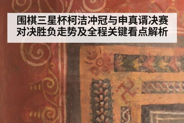 围棋三星杯柯洁冲冠与申真谞决赛对决胜负走势及全程关键看点解析