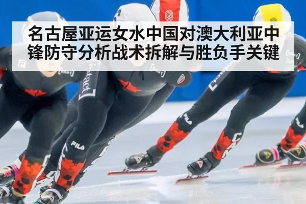 名古屋亚运女水中国对澳大利亚中锋防守分析战术拆解与胜负手关键